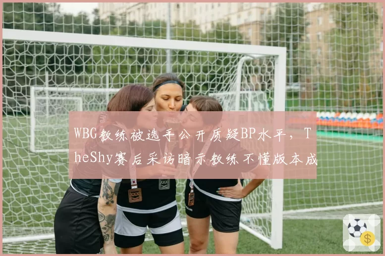 WBG教练被选手公开质疑BP水平,TheShy赛后采访暗示教练不懂版本成导火索