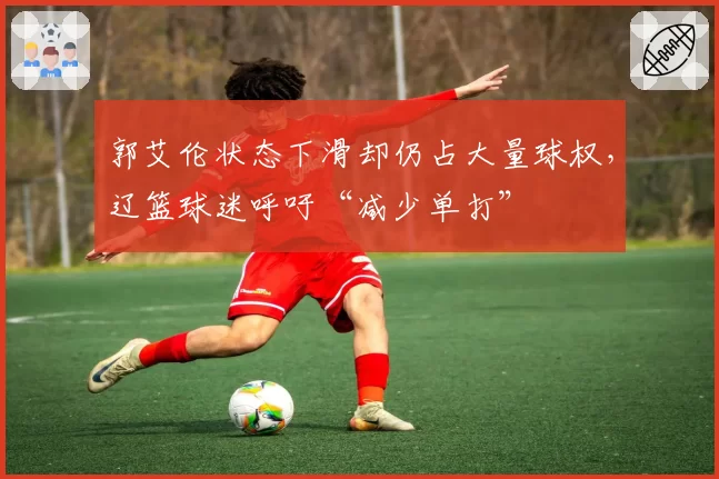 郭艾伦状态下滑却仍占大量球权,辽篮球迷呼吁“减少单打”