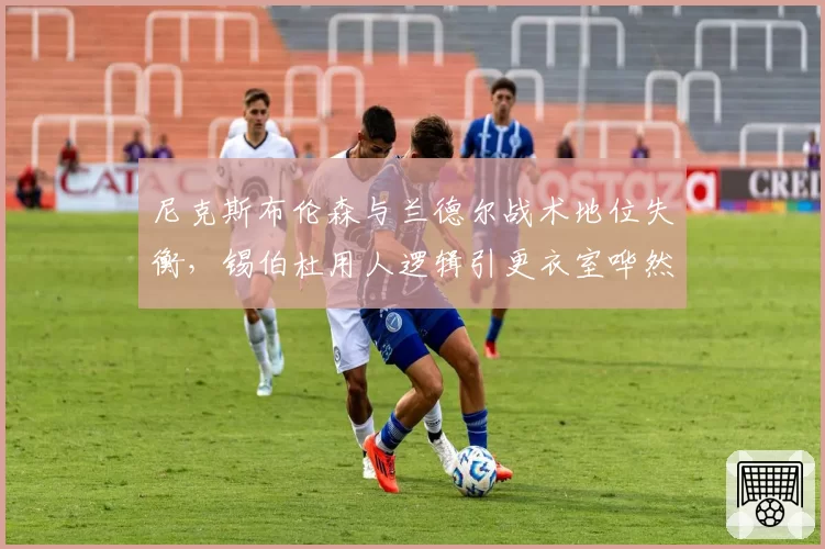 尼克斯布伦森与兰德尔战术地位失衡，锡伯杜用人逻辑引更衣室哗然