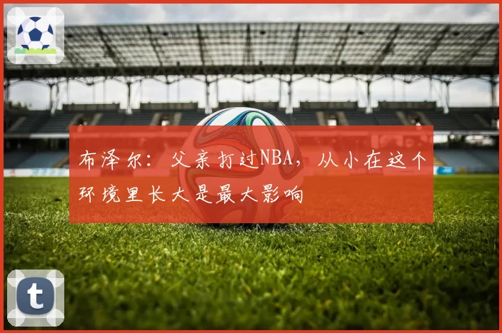 布泽尔:父亲打过NBA,从小在这个环境里长大是最大影响