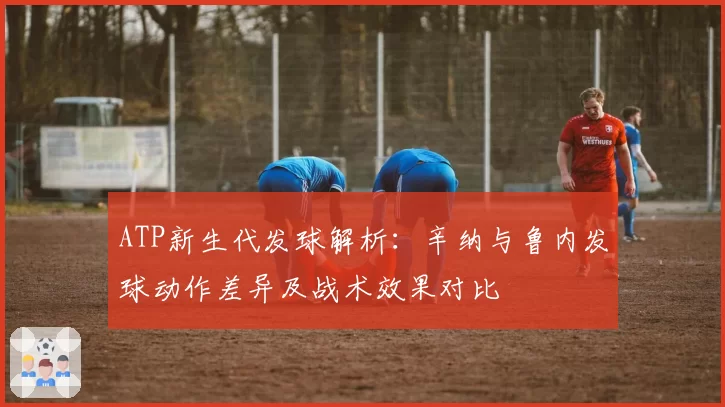 ATP新生代发球解析:辛纳与鲁内发球动作差异及战术效果对比