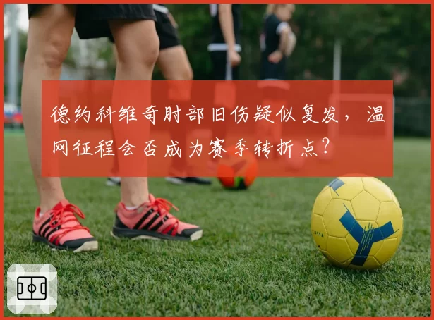 德约科维奇肘部旧伤疑似复发,温网征程会否成为赛季转折点?