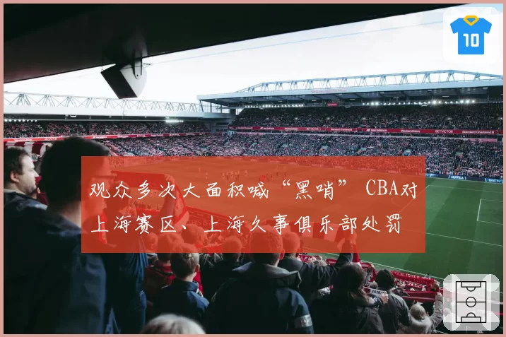 观众多次大面积喊“黑哨” CBA对上海赛区、上海久事俱乐部处罚