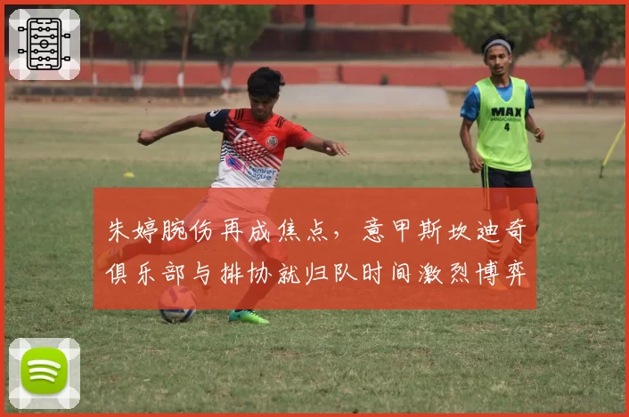 朱婷腕伤再成焦点,意甲斯坎迪奇俱乐部与排协就归队时间激烈博弈