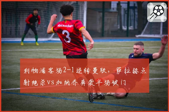 利物浦客场2-1逆转曼联,萨拉赫点射绝杀vs加纳乔奔袭半场破门
