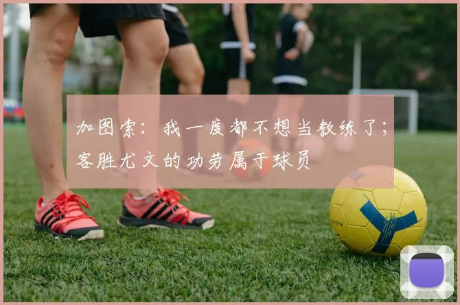 加图索：我一度都不想当教练了；客胜尤文的功劳属于球员