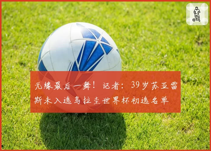 无缘最后一舞!记者:39岁苏亚雷斯未入选乌拉圭世界杯初选名单