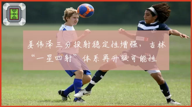 姜伟泽三分投射稳定性增强，吉林“一星四射”体系再升级可能性
