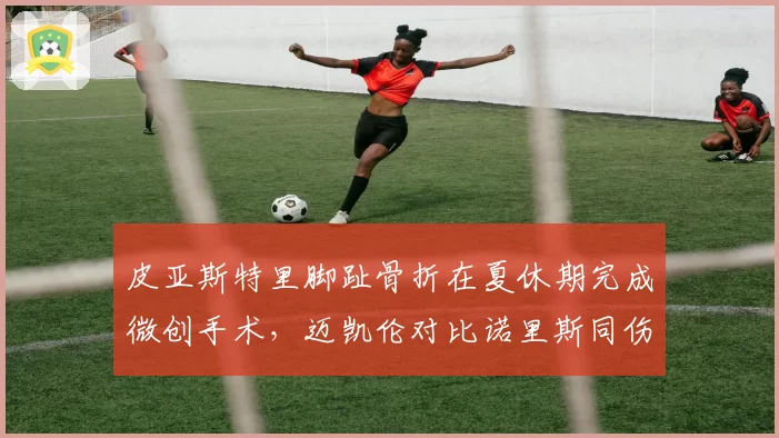 皮亚斯特里脚趾骨折在夏休期完成微创手术,迈凯伦对比诺里斯同伤恢复周期称不会缺席