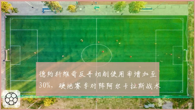德约科维奇反手切削使用率增加至30%，硬地赛季对阵阿尔卡拉斯战术储备胜算几何