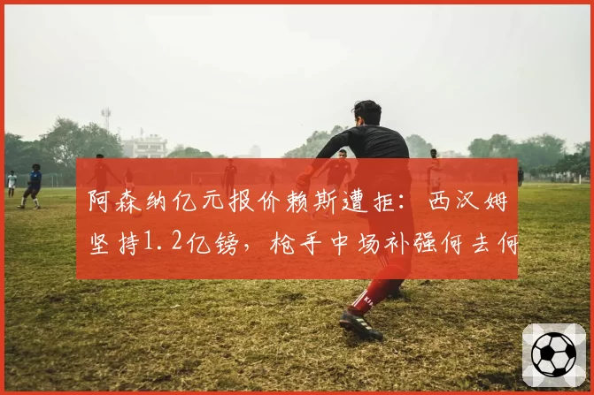 阿森纳亿元报价赖斯遭拒:西汉姆坚持1.2亿镑,枪手中场补强何去何从?
