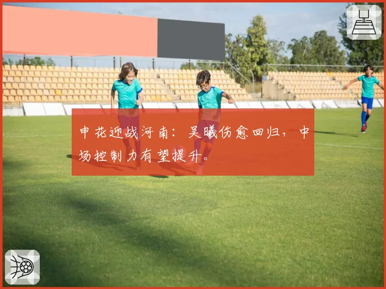 申花迎战河南:吴曦伤愈回归,中场控制力有望提升。