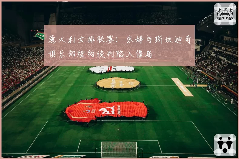 意大利女排联赛:朱婷与斯坎迪奇俱乐部续约谈判陷入僵局