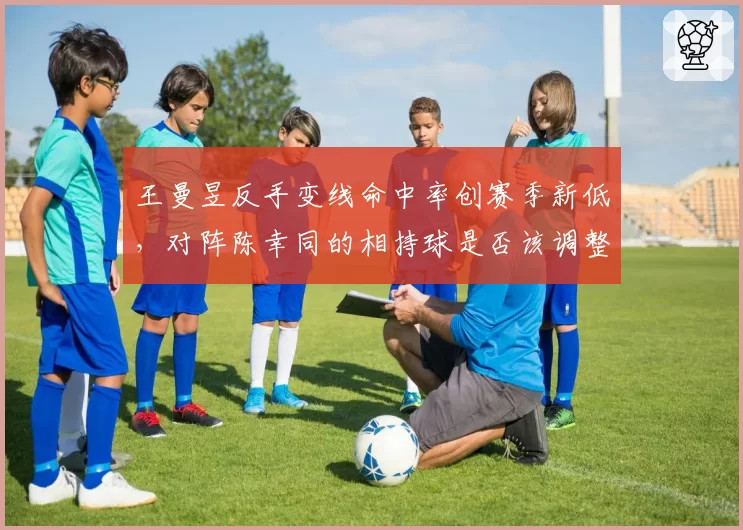 王曼昱反手变线命中率创赛季新低，对阵陈幸同的相持球是否该调整策略？
