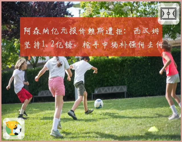 阿森纳亿元报价赖斯遭拒：西汉姆坚持1.2亿镑，枪手中场补强何去何从？