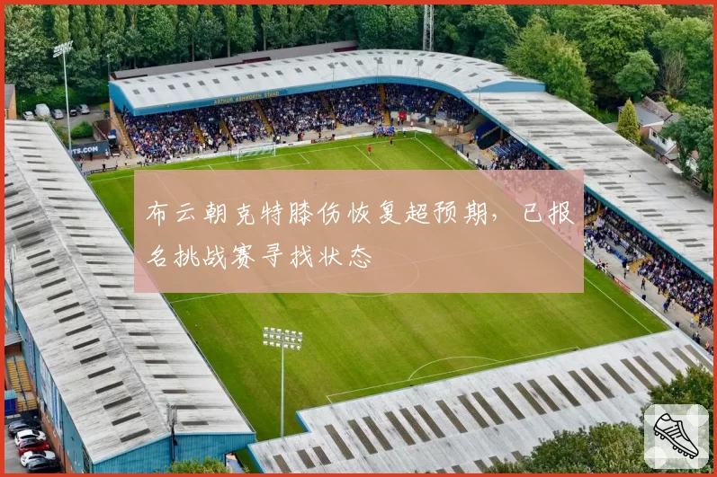 布云朝克特膝伤恢复超预期,已报名挑战赛寻找状态