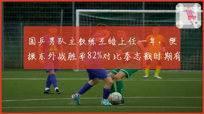 国乒男队主教练王皓上任一年，樊振东外战胜率82%对比秦志戬时期有何变化？