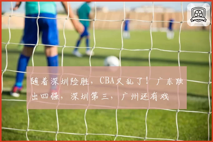 随着深圳险胜,CBA又乱了!广东跌出四强,深圳第三,广州还有戏
