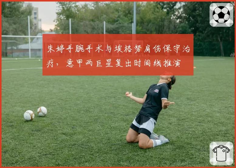 朱婷手腕手术与埃格努肩伤保守治疗,意甲两巨星复出时间线推演