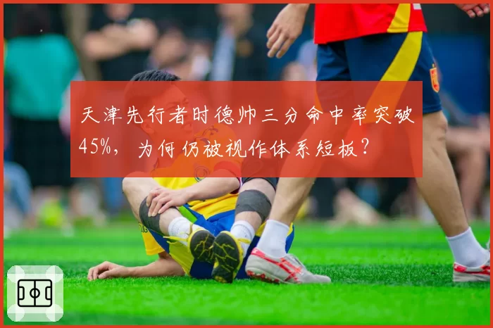 天津先行者时德帅三分命中率突破45%，为何仍被视作体系短板？