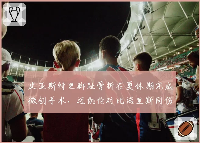 皮亚斯特里脚趾骨折在夏休期完成微创手术,迈凯伦对比诺里斯同伤恢复周期称不会缺席
