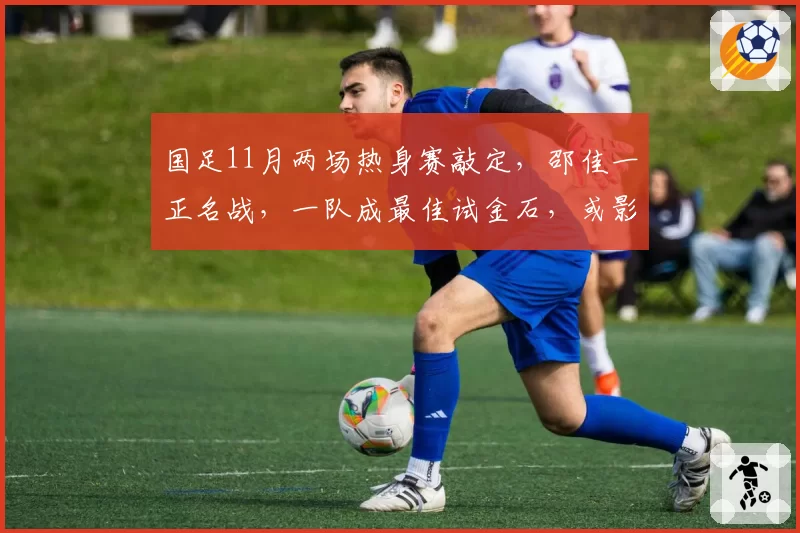 国足11月两场热身赛敲定，邵佳一正名战，一队成最佳试金石，或影响帅位