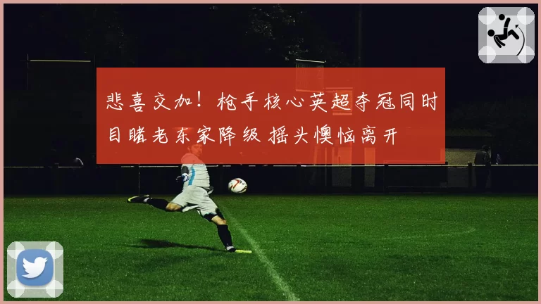 悲喜交加！枪手核心英超夺冠同时目睹老东家降级 摇头懊恼离开