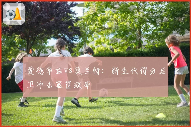 爱德华兹vs莫兰特:新生代得分后卫冲击篮筐效率