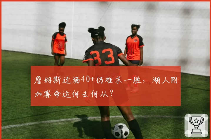 詹姆斯连场40+仍难求一胜,湖人附加赛命运何去何从?