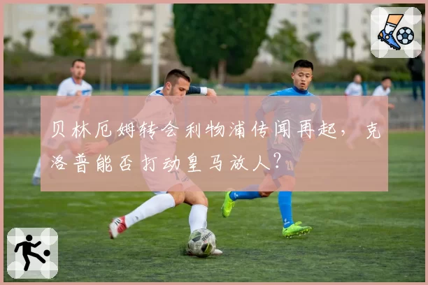 贝林厄姆转会利物浦传闻再起,克洛普能否打动皇马放人?