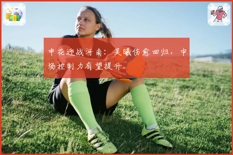 申花迎战河南:吴曦伤愈回归,中场控制力有望提升。