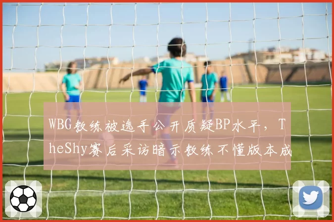 WBG教练被选手公开质疑BP水平,TheShy赛后采访暗示教练不懂版本成导火索