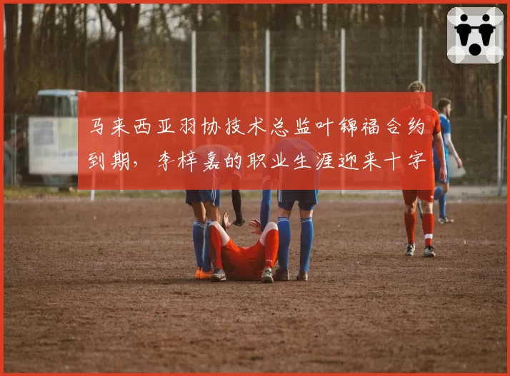马来西亚羽协技术总监叶锦福合约到期，李梓嘉的职业生涯迎来十字路口？