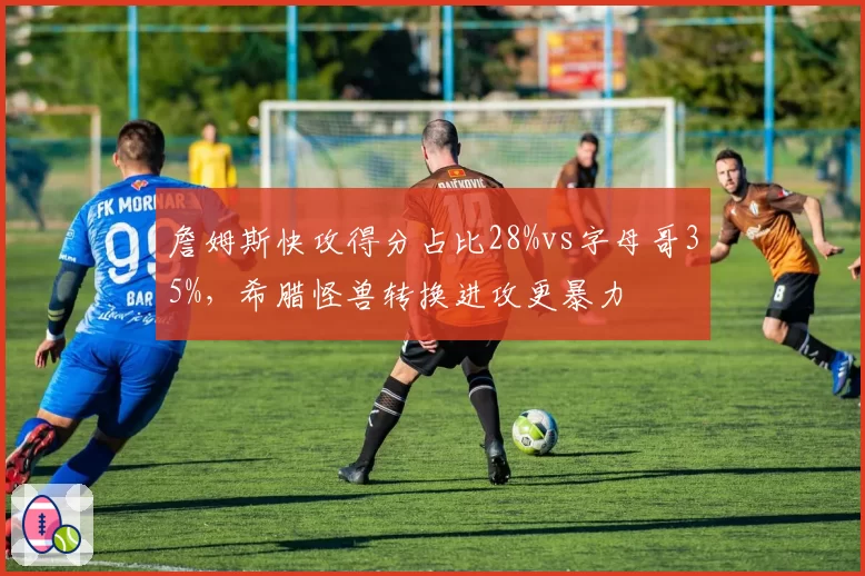 詹姆斯快攻得分占比28%vs字母哥35%,希腊怪兽转换进攻更暴力