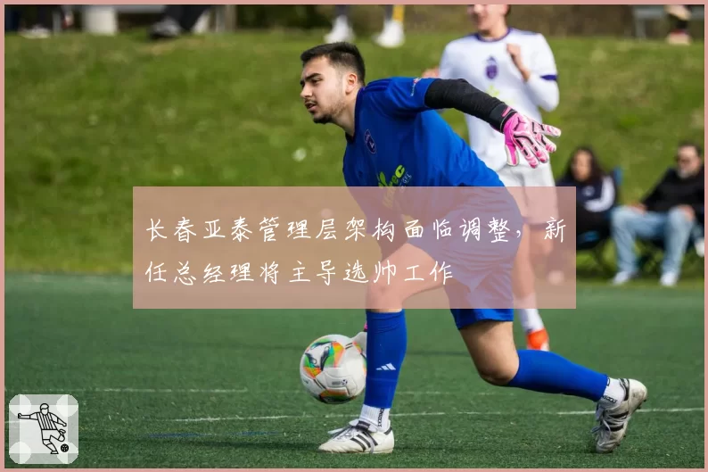 长春亚泰管理层架构面临调整，新任总经理将主导选帅工作