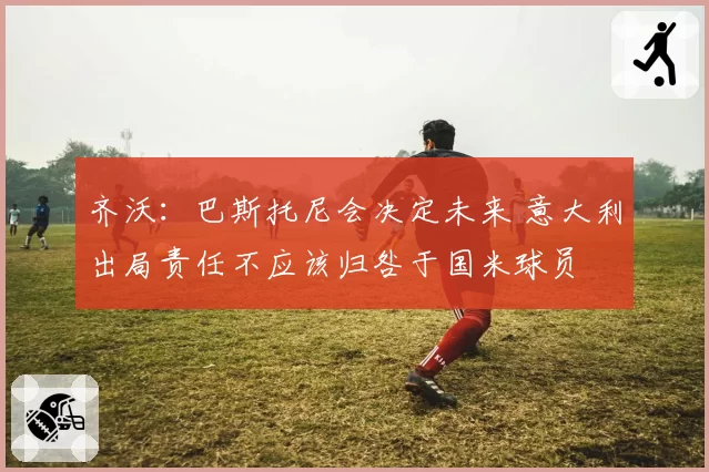 齐沃:巴斯托尼会决定未来 意大利出局责任不应该归咎于国米球员