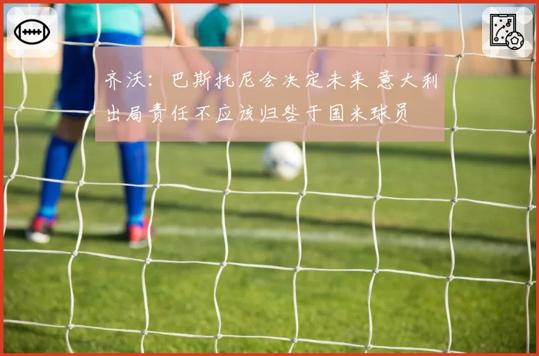 齐沃:巴斯托尼会决定未来 意大利出局责任不应该归咎于国米球员