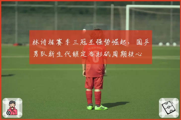 林诗栋赛季三冠王强势崛起，国乒男队新生代锁定洛杉矶周期核心