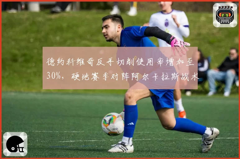 德约科维奇反手切削使用率增加至30%，硬地赛季对阵阿尔卡拉斯战术储备胜算几何