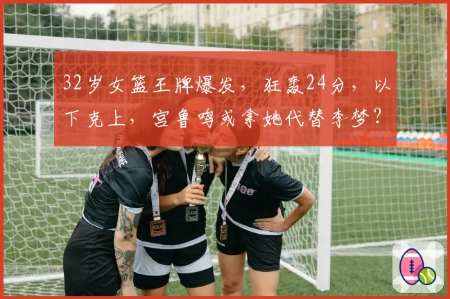 32岁女篮王牌爆发,狂轰24分,以下克上,宫鲁鸣或拿她代替李梦?