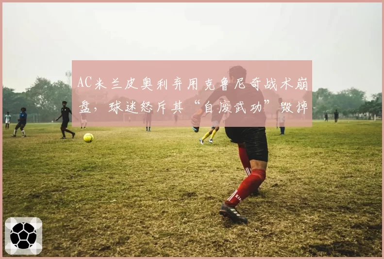 AC米兰皮奥利弃用克鲁尼奇战术崩盘，球迷怒斥其“自废武功”毁掉中场控制