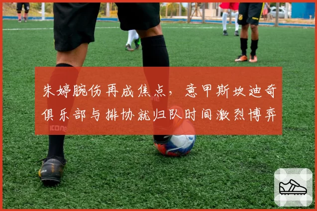 朱婷腕伤再成焦点,意甲斯坎迪奇俱乐部与排协就归队时间激烈博弈
