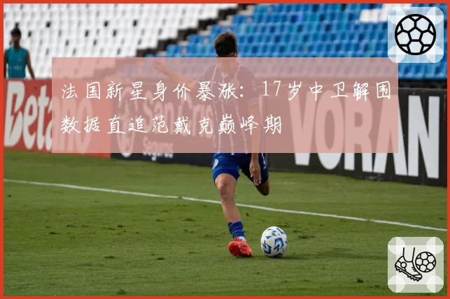 法国新星身价暴涨:17岁中卫解围数据直追范戴克巅峰期
