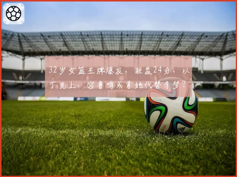 32岁女篮王牌爆发,狂轰24分,以下克上,宫鲁鸣或拿她代替李梦?