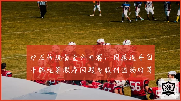 炉石传说黄金公开赛，国服选手因卡牌结算顺序问题与裁判当场对骂