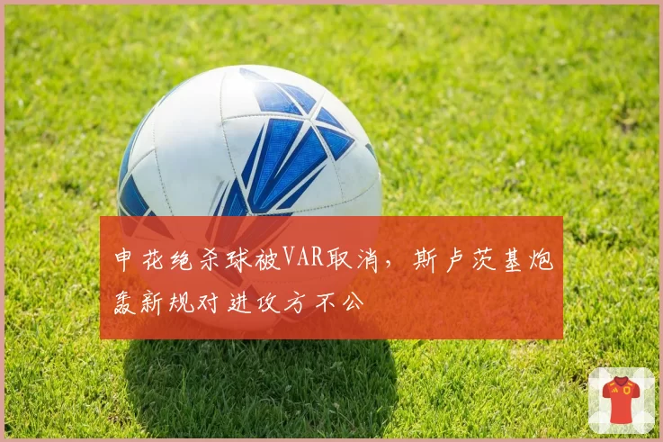 申花绝杀球被VAR取消,斯卢茨基炮轰新规对进攻方不公