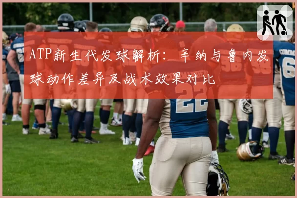 ATP新生代发球解析:辛纳与鲁内发球动作差异及战术效果对比