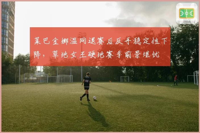 莱巴金娜温网退赛后反手稳定性下降,草地女王硬地赛季前景堪忧