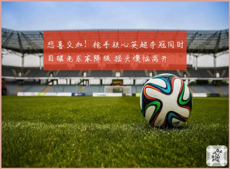 悲喜交加！枪手核心英超夺冠同时目睹老东家降级 摇头懊恼离开