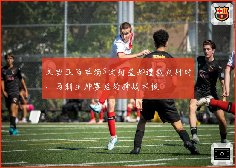 文班亚马单场5次封盖却遭裁判针对,马刺主帅赛后怒摔战术板